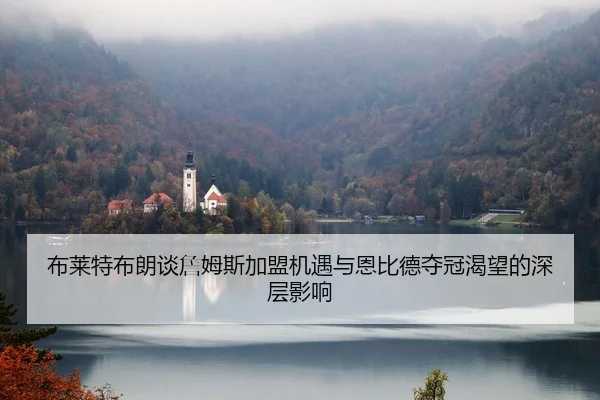 布莱特布朗谈詹姆斯加盟机遇与恩比德夺冠渴望的深层影响