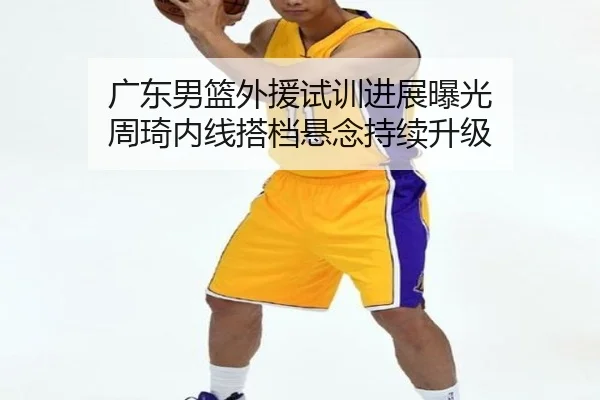 广东男篮外援试训进展曝光 周琦内线搭档悬念持续升级